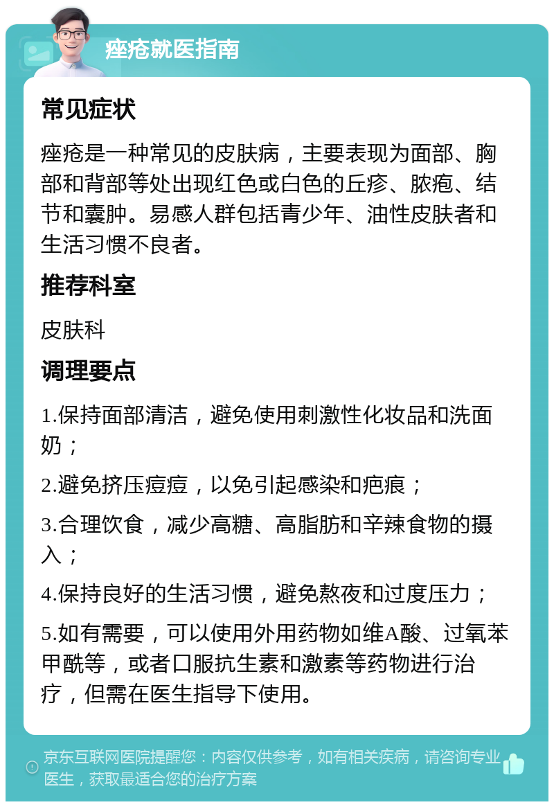 痤疮就医指南 常见症状 痤疮是一种常见的皮肤病，主要表现为面部、胸部和背部等处出现红色或白色的丘疹、脓疱、结节和囊肿。易感人群包括青少年、油性皮肤者和生活习惯不良者。 推荐科室 皮肤科 调理要点 1.保持面部清洁，避免使用刺激性化妆品和洗面奶； 2.避免挤压痘痘，以免引起感染和疤痕； 3.合理饮食，减少高糖、高脂肪和辛辣食物的摄入； 4.保持良好的生活习惯，避免熬夜和过度压力； 5.如有需要，可以使用外用药物如维A酸、过氧苯甲酰等，或者口服抗生素和激素等药物进行治疗，但需在医生指导下使用。