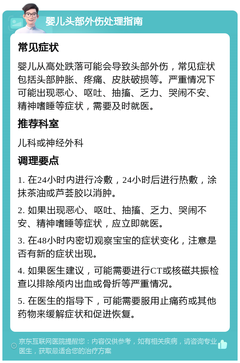 婴儿头部外伤处理指南 常见症状 婴儿从高处跌落可能会导致头部外伤，常见症状包括头部肿胀、疼痛、皮肤破损等。严重情况下可能出现恶心、呕吐、抽搐、乏力、哭闹不安、精神嗜睡等症状，需要及时就医。 推荐科室 儿科或神经外科 调理要点 1. 在24小时内进行冷敷，24小时后进行热敷，涂抹茶油或芦荟胶以消肿。 2. 如果出现恶心、呕吐、抽搐、乏力、哭闹不安、精神嗜睡等症状，应立即就医。 3. 在48小时内密切观察宝宝的症状变化，注意是否有新的症状出现。 4. 如果医生建议，可能需要进行CT或核磁共振检查以排除颅内出血或骨折等严重情况。 5. 在医生的指导下，可能需要服用止痛药或其他药物来缓解症状和促进恢复。