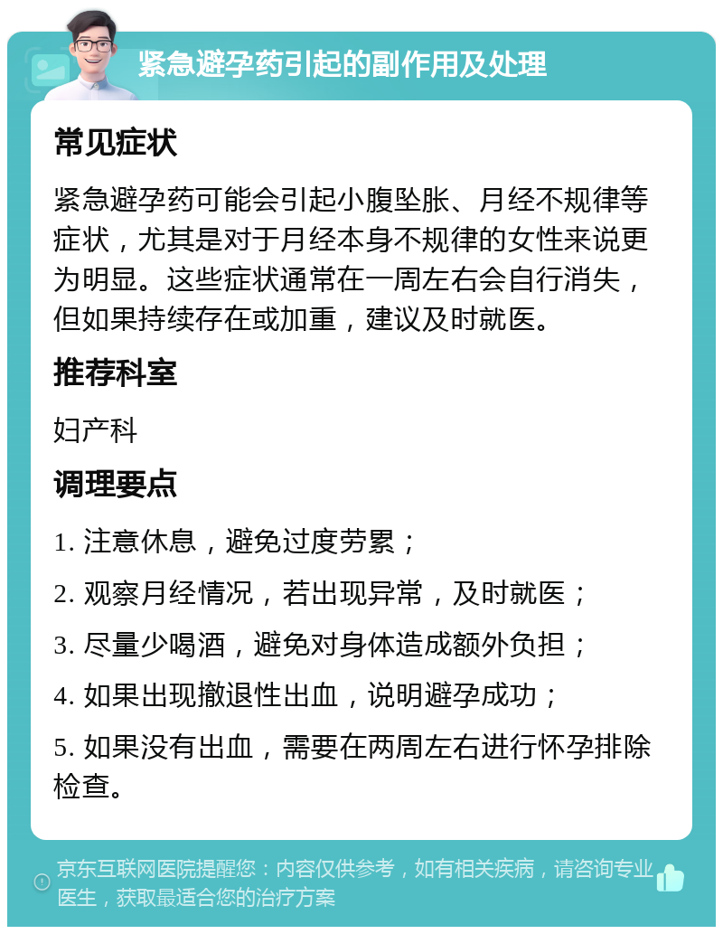 紧急避孕药引起的副作用及处理 常见症状 紧急避孕药可能会引起小腹坠胀、月经不规律等症状，尤其是对于月经本身不规律的女性来说更为明显。这些症状通常在一周左右会自行消失，但如果持续存在或加重，建议及时就医。 推荐科室 妇产科 调理要点 1. 注意休息，避免过度劳累； 2. 观察月经情况，若出现异常，及时就医； 3. 尽量少喝酒，避免对身体造成额外负担； 4. 如果出现撤退性出血，说明避孕成功； 5. 如果没有出血，需要在两周左右进行怀孕排除检查。