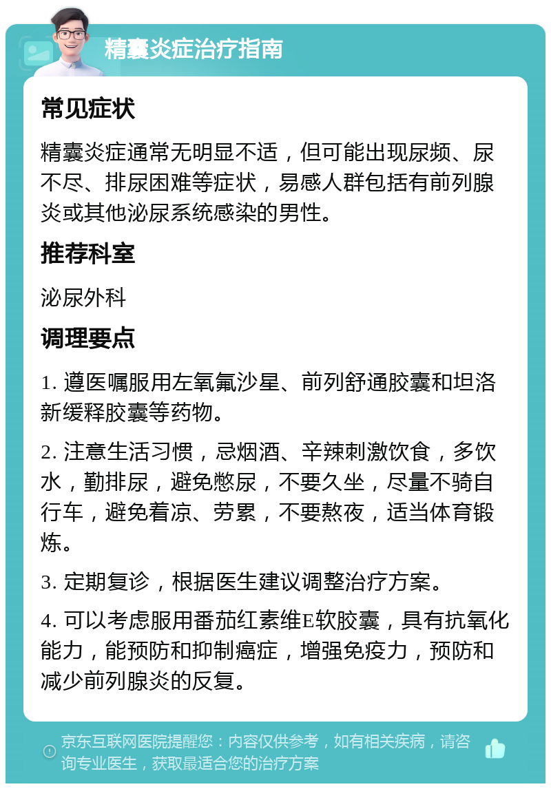 精囊炎症治疗指南 常见症状 精囊炎症通常无明显不适，但可能出现尿频、尿不尽、排尿困难等症状，易感人群包括有前列腺炎或其他泌尿系统感染的男性。 推荐科室 泌尿外科 调理要点 1. 遵医嘱服用左氧氟沙星、前列舒通胶囊和坦洛新缓释胶囊等药物。 2. 注意生活习惯，忌烟酒、辛辣刺激饮食，多饮水，勤排尿，避免憋尿，不要久坐，尽量不骑自行车，避免着凉、劳累，不要熬夜，适当体育锻炼。 3. 定期复诊，根据医生建议调整治疗方案。 4. 可以考虑服用番茄红素维E软胶囊，具有抗氧化能力，能预防和抑制癌症，增强免疫力，预防和减少前列腺炎的反复。