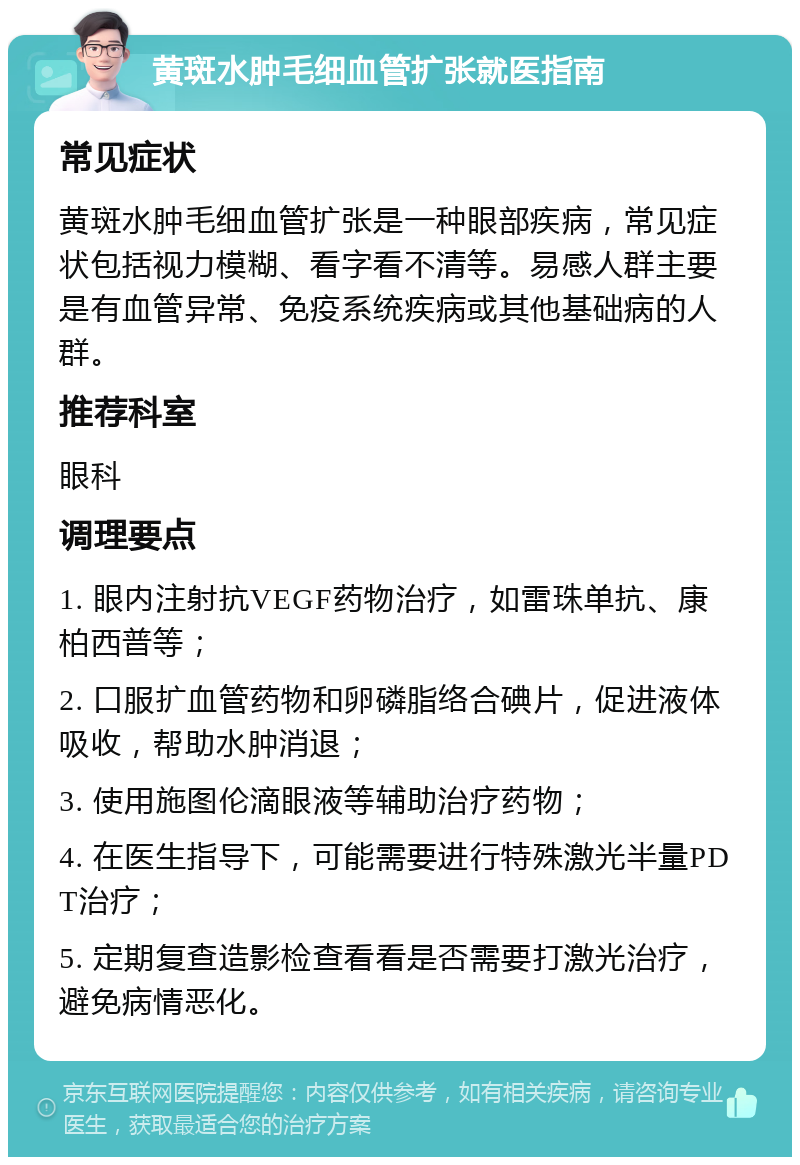 黄斑水肿毛细血管扩张就医指南 常见症状 黄斑水肿毛细血管扩张是一种眼部疾病，常见症状包括视力模糊、看字看不清等。易感人群主要是有血管异常、免疫系统疾病或其他基础病的人群。 推荐科室 眼科 调理要点 1. 眼内注射抗VEGF药物治疗，如雷珠单抗、康柏西普等； 2. 口服扩血管药物和卵磷脂络合碘片，促进液体吸收，帮助水肿消退； 3. 使用施图伦滴眼液等辅助治疗药物； 4. 在医生指导下，可能需要进行特殊激光半量PDT治疗； 5. 定期复查造影检查看看是否需要打激光治疗，避免病情恶化。