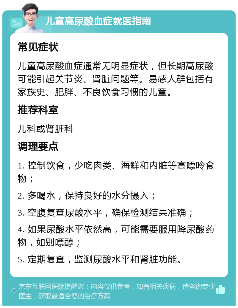 儿童高尿酸血症就医指南 常见症状 儿童高尿酸血症通常无明显症状，但长期高尿酸可能引起关节炎、肾脏问题等。易感人群包括有家族史、肥胖、不良饮食习惯的儿童。 推荐科室 儿科或肾脏科 调理要点 1. 控制饮食，少吃肉类、海鲜和内脏等高嘌呤食物； 2. 多喝水，保持良好的水分摄入； 3. 空腹复查尿酸水平，确保检测结果准确； 4. 如果尿酸水平依然高，可能需要服用降尿酸药物，如别嘌醇； 5. 定期复查，监测尿酸水平和肾脏功能。