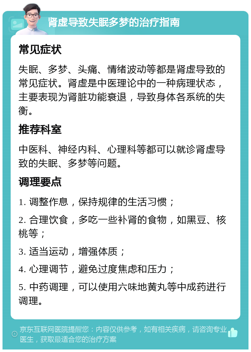 肾虚导致失眠多梦的治疗指南 常见症状 失眠、多梦、头痛、情绪波动等都是肾虚导致的常见症状。肾虚是中医理论中的一种病理状态，主要表现为肾脏功能衰退，导致身体各系统的失衡。 推荐科室 中医科、神经内科、心理科等都可以就诊肾虚导致的失眠、多梦等问题。 调理要点 1. 调整作息，保持规律的生活习惯； 2. 合理饮食，多吃一些补肾的食物，如黑豆、核桃等； 3. 适当运动，增强体质； 4. 心理调节，避免过度焦虑和压力； 5. 中药调理，可以使用六味地黄丸等中成药进行调理。