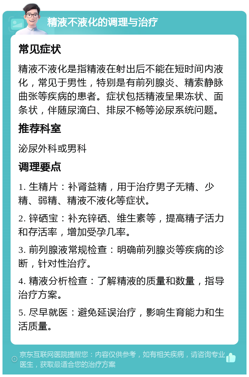 精液不液化的调理与治疗 常见症状 精液不液化是指精液在射出后不能在短时间内液化，常见于男性，特别是有前列腺炎、精索静脉曲张等疾病的患者。症状包括精液呈果冻状、面条状，伴随尿滴白、排尿不畅等泌尿系统问题。 推荐科室 泌尿外科或男科 调理要点 1. 生精片：补肾益精，用于治疗男子无精、少精、弱精、精液不液化等症状。 2. 锌硒宝：补充锌硒、维生素等，提高精子活力和存活率，增加受孕几率。 3. 前列腺液常规检查：明确前列腺炎等疾病的诊断，针对性治疗。 4. 精液分析检查：了解精液的质量和数量，指导治疗方案。 5. 尽早就医：避免延误治疗，影响生育能力和生活质量。