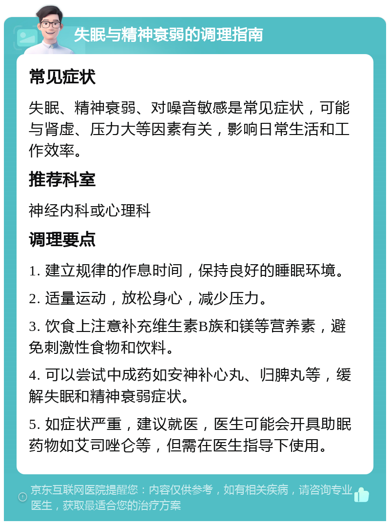 失眠与精神衰弱的调理指南 常见症状 失眠、精神衰弱、对噪音敏感是常见症状，可能与肾虚、压力大等因素有关，影响日常生活和工作效率。 推荐科室 神经内科或心理科 调理要点 1. 建立规律的作息时间，保持良好的睡眠环境。 2. 适量运动，放松身心，减少压力。 3. 饮食上注意补充维生素B族和镁等营养素，避免刺激性食物和饮料。 4. 可以尝试中成药如安神补心丸、归脾丸等，缓解失眠和精神衰弱症状。 5. 如症状严重，建议就医，医生可能会开具助眠药物如艾司唑仑等，但需在医生指导下使用。