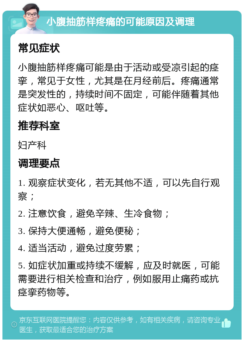 小腹抽筋样疼痛的可能原因及调理 常见症状 小腹抽筋样疼痛可能是由于活动或受凉引起的痉挛，常见于女性，尤其是在月经前后。疼痛通常是突发性的，持续时间不固定，可能伴随着其他症状如恶心、呕吐等。 推荐科室 妇产科 调理要点 1. 观察症状变化，若无其他不适，可以先自行观察； 2. 注意饮食，避免辛辣、生冷食物； 3. 保持大便通畅，避免便秘； 4. 适当活动，避免过度劳累； 5. 如症状加重或持续不缓解，应及时就医，可能需要进行相关检查和治疗，例如服用止痛药或抗痉挛药物等。