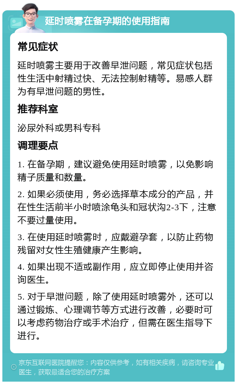 延时喷雾在备孕期的使用指南 常见症状 延时喷雾主要用于改善早泄问题，常见症状包括性生活中射精过快、无法控制射精等。易感人群为有早泄问题的男性。 推荐科室 泌尿外科或男科专科 调理要点 1. 在备孕期，建议避免使用延时喷雾，以免影响精子质量和数量。 2. 如果必须使用，务必选择草本成分的产品，并在性生活前半小时喷涂龟头和冠状沟2-3下，注意不要过量使用。 3. 在使用延时喷雾时，应戴避孕套，以防止药物残留对女性生殖健康产生影响。 4. 如果出现不适或副作用，应立即停止使用并咨询医生。 5. 对于早泄问题，除了使用延时喷雾外，还可以通过锻炼、心理调节等方式进行改善，必要时可以考虑药物治疗或手术治疗，但需在医生指导下进行。