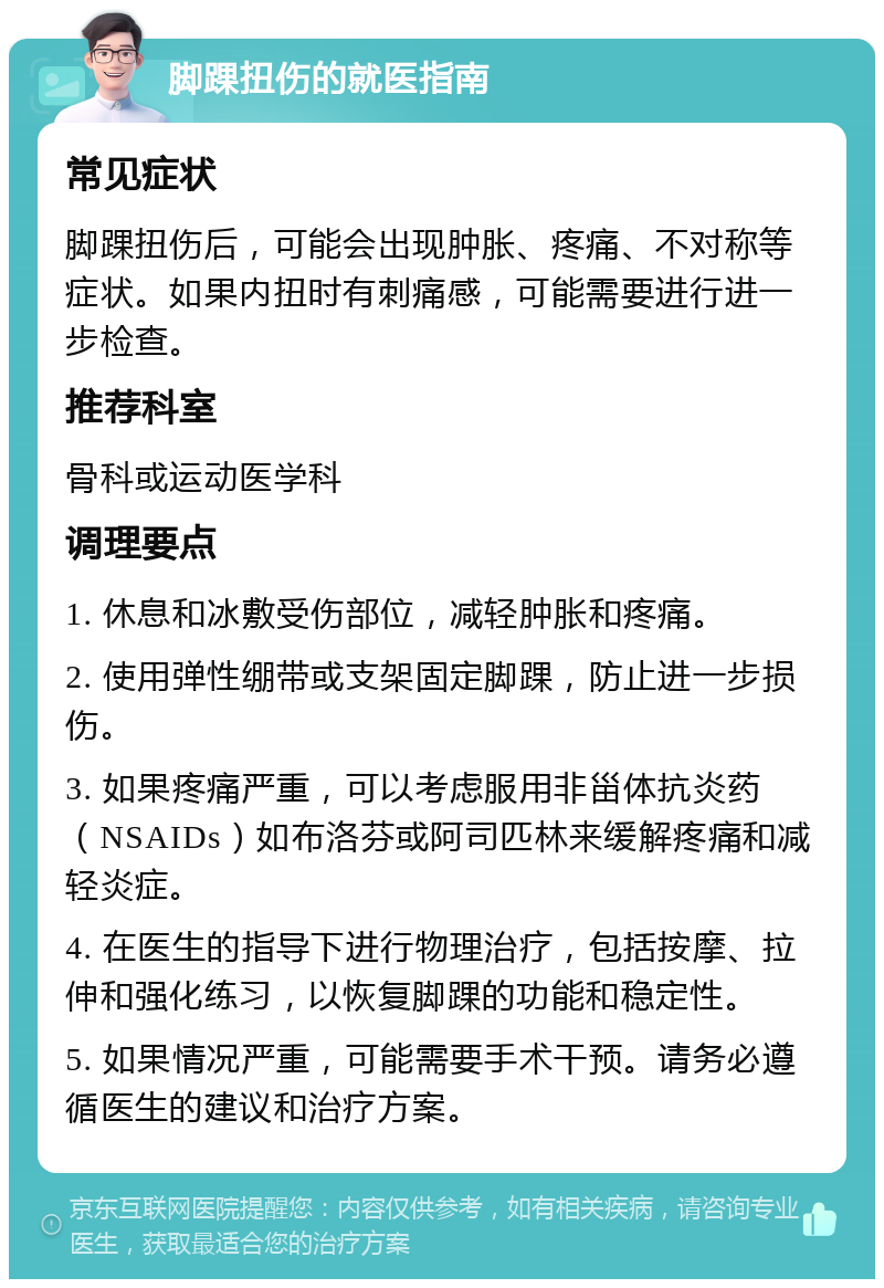 脚踝扭伤的就医指南 常见症状 脚踝扭伤后，可能会出现肿胀、疼痛、不对称等症状。如果内扭时有刺痛感，可能需要进行进一步检查。 推荐科室 骨科或运动医学科 调理要点 1. 休息和冰敷受伤部位，减轻肿胀和疼痛。 2. 使用弹性绷带或支架固定脚踝，防止进一步损伤。 3. 如果疼痛严重，可以考虑服用非甾体抗炎药（NSAIDs）如布洛芬或阿司匹林来缓解疼痛和减轻炎症。 4. 在医生的指导下进行物理治疗，包括按摩、拉伸和强化练习，以恢复脚踝的功能和稳定性。 5. 如果情况严重，可能需要手术干预。请务必遵循医生的建议和治疗方案。