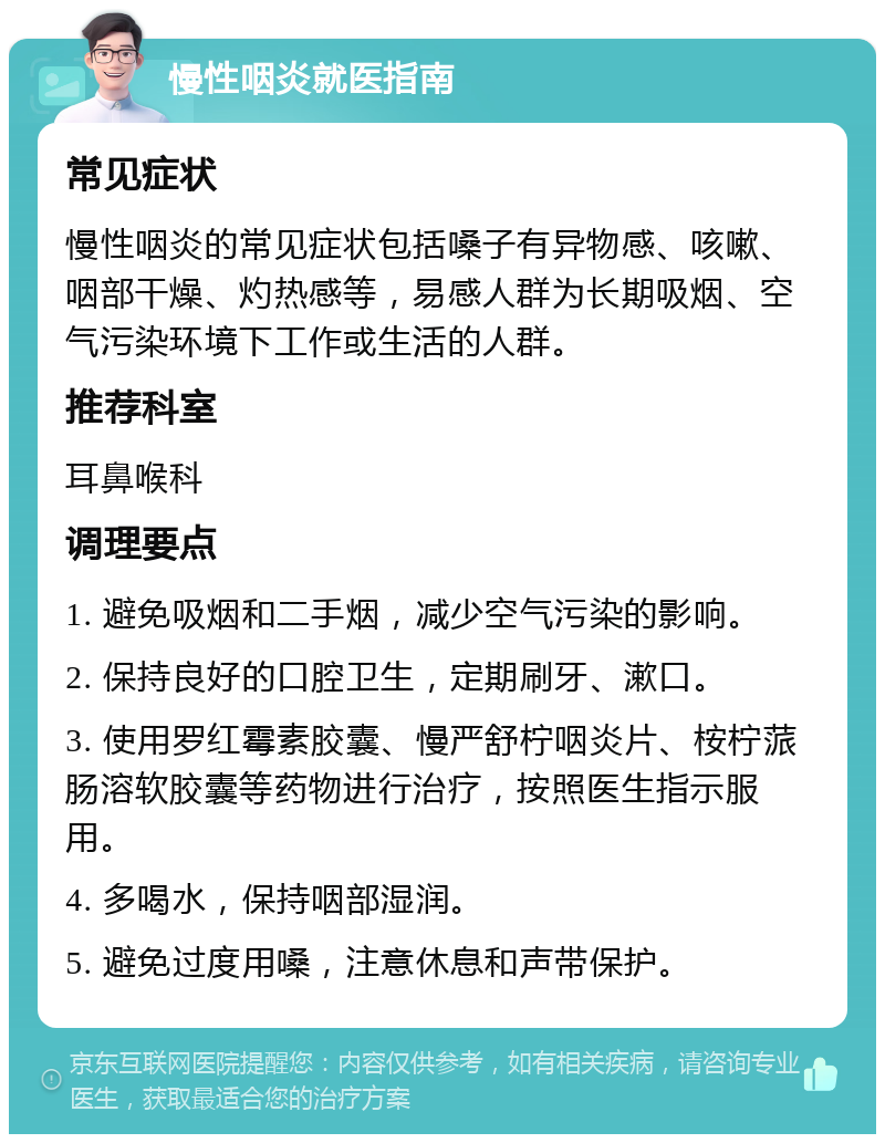 慢性咽炎就医指南 常见症状 慢性咽炎的常见症状包括嗓子有异物感、咳嗽、咽部干燥、灼热感等，易感人群为长期吸烟、空气污染环境下工作或生活的人群。 推荐科室 耳鼻喉科 调理要点 1. 避免吸烟和二手烟，减少空气污染的影响。 2. 保持良好的口腔卫生，定期刷牙、漱口。 3. 使用罗红霉素胶囊、慢严舒柠咽炎片、桉柠蒎肠溶软胶囊等药物进行治疗，按照医生指示服用。 4. 多喝水，保持咽部湿润。 5. 避免过度用嗓，注意休息和声带保护。