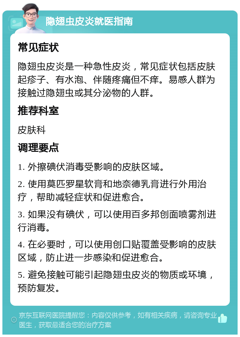 隐翅虫皮炎就医指南 常见症状 隐翅虫皮炎是一种急性皮炎，常见症状包括皮肤起疹子、有水泡、伴随疼痛但不痒。易感人群为接触过隐翅虫或其分泌物的人群。 推荐科室 皮肤科 调理要点 1. 外擦碘伏消毒受影响的皮肤区域。 2. 使用莫匹罗星软膏和地奈德乳膏进行外用治疗，帮助减轻症状和促进愈合。 3. 如果没有碘伏，可以使用百多邦创面喷雾剂进行消毒。 4. 在必要时，可以使用创口贴覆盖受影响的皮肤区域，防止进一步感染和促进愈合。 5. 避免接触可能引起隐翅虫皮炎的物质或环境，预防复发。