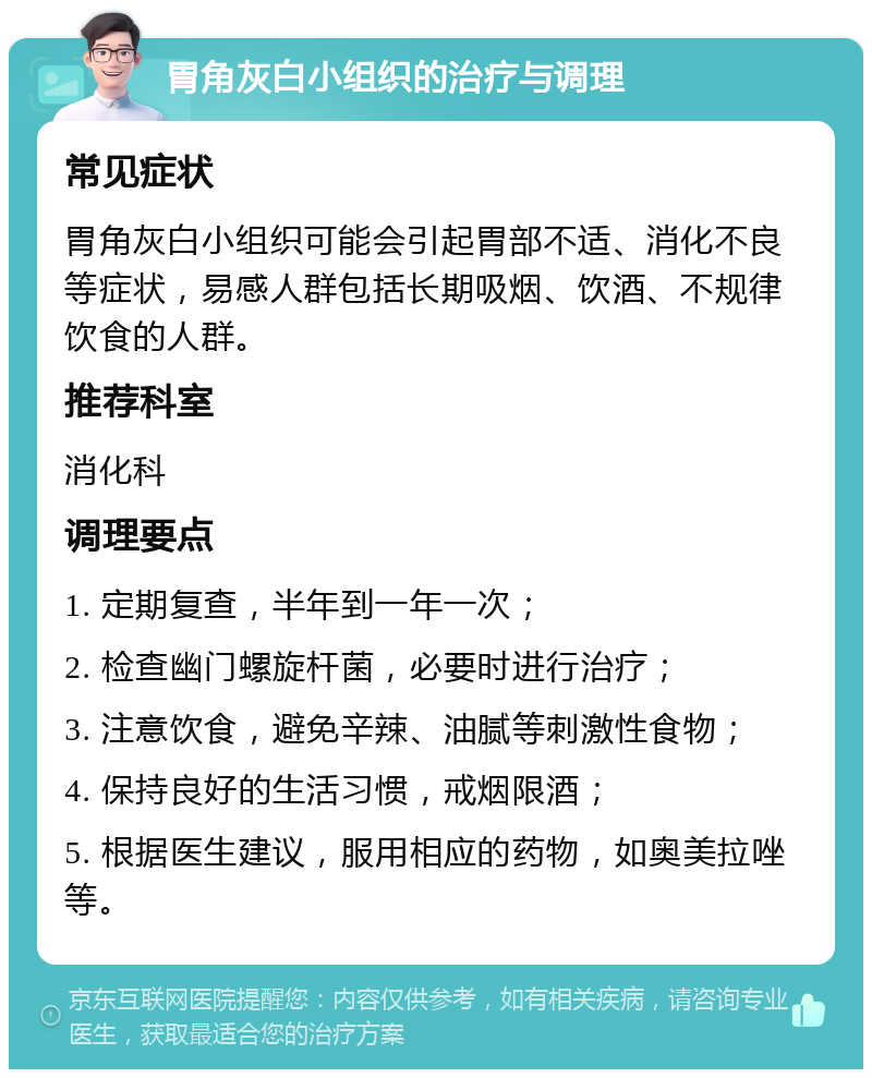 胃角灰白小组织的治疗与调理 常见症状 胃角灰白小组织可能会引起胃部不适、消化不良等症状，易感人群包括长期吸烟、饮酒、不规律饮食的人群。 推荐科室 消化科 调理要点 1. 定期复查，半年到一年一次； 2. 检查幽门螺旋杆菌，必要时进行治疗； 3. 注意饮食，避免辛辣、油腻等刺激性食物； 4. 保持良好的生活习惯，戒烟限酒； 5. 根据医生建议，服用相应的药物，如奥美拉唑等。