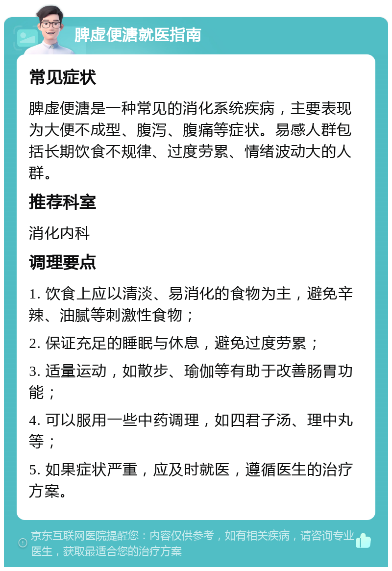 脾虚便溏就医指南 常见症状 脾虚便溏是一种常见的消化系统疾病，主要表现为大便不成型、腹泻、腹痛等症状。易感人群包括长期饮食不规律、过度劳累、情绪波动大的人群。 推荐科室 消化内科 调理要点 1. 饮食上应以清淡、易消化的食物为主，避免辛辣、油腻等刺激性食物； 2. 保证充足的睡眠与休息，避免过度劳累； 3. 适量运动，如散步、瑜伽等有助于改善肠胃功能； 4. 可以服用一些中药调理，如四君子汤、理中丸等； 5. 如果症状严重，应及时就医，遵循医生的治疗方案。