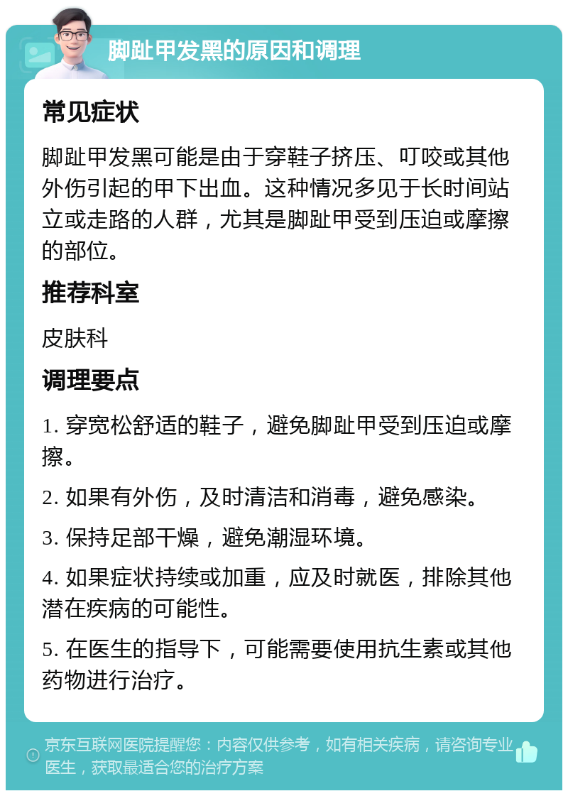 脚趾甲发黑的原因和调理 常见症状 脚趾甲发黑可能是由于穿鞋子挤压、叮咬或其他外伤引起的甲下出血。这种情况多见于长时间站立或走路的人群，尤其是脚趾甲受到压迫或摩擦的部位。 推荐科室 皮肤科 调理要点 1. 穿宽松舒适的鞋子，避免脚趾甲受到压迫或摩擦。 2. 如果有外伤，及时清洁和消毒，避免感染。 3. 保持足部干燥，避免潮湿环境。 4. 如果症状持续或加重，应及时就医，排除其他潜在疾病的可能性。 5. 在医生的指导下，可能需要使用抗生素或其他药物进行治疗。