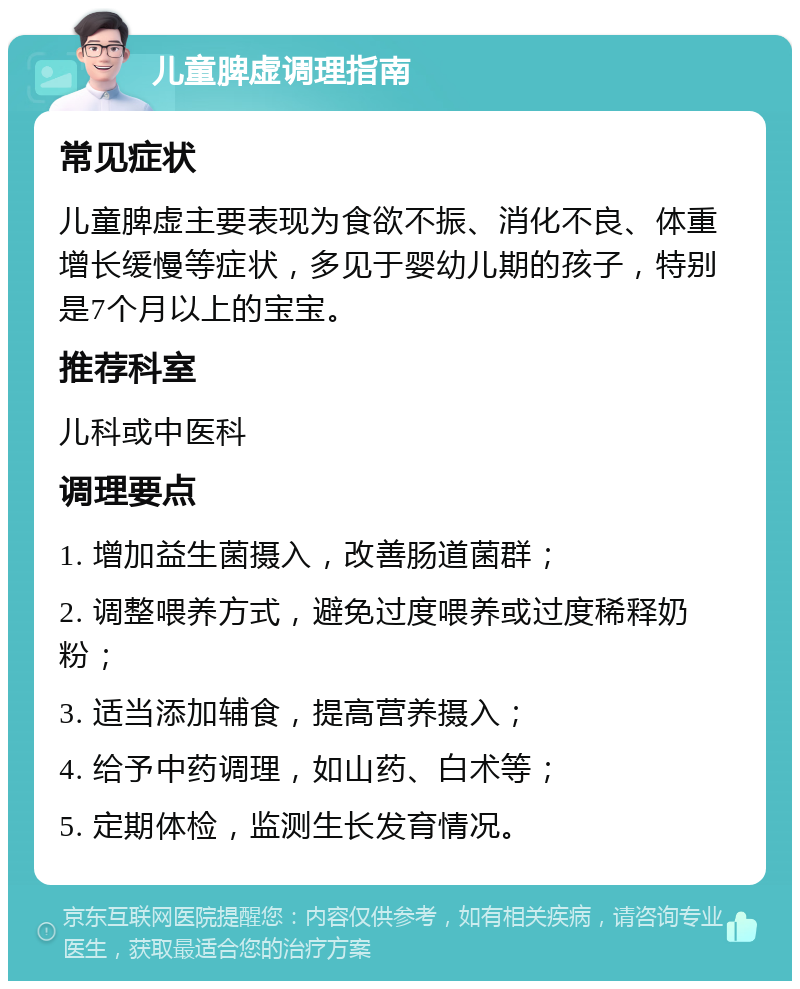 儿童脾虚调理指南 常见症状 儿童脾虚主要表现为食欲不振、消化不良、体重增长缓慢等症状，多见于婴幼儿期的孩子，特别是7个月以上的宝宝。 推荐科室 儿科或中医科 调理要点 1. 增加益生菌摄入，改善肠道菌群； 2. 调整喂养方式，避免过度喂养或过度稀释奶粉； 3. 适当添加辅食，提高营养摄入； 4. 给予中药调理，如山药、白术等； 5. 定期体检，监测生长发育情况。