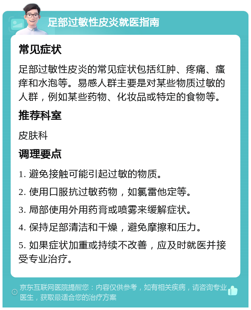 足部过敏性皮炎就医指南 常见症状 足部过敏性皮炎的常见症状包括红肿、疼痛、瘙痒和水泡等。易感人群主要是对某些物质过敏的人群，例如某些药物、化妆品或特定的食物等。 推荐科室 皮肤科 调理要点 1. 避免接触可能引起过敏的物质。 2. 使用口服抗过敏药物，如氯雷他定等。 3. 局部使用外用药膏或喷雾来缓解症状。 4. 保持足部清洁和干燥，避免摩擦和压力。 5. 如果症状加重或持续不改善，应及时就医并接受专业治疗。