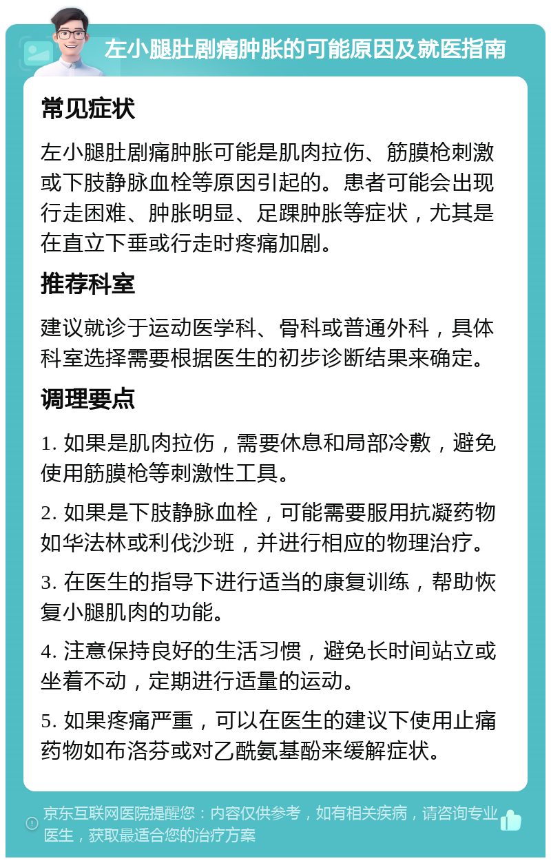 左小腿肚剧痛肿胀的可能原因及就医指南 常见症状 左小腿肚剧痛肿胀可能是肌肉拉伤、筋膜枪刺激或下肢静脉血栓等原因引起的。患者可能会出现行走困难、肿胀明显、足踝肿胀等症状，尤其是在直立下垂或行走时疼痛加剧。 推荐科室 建议就诊于运动医学科、骨科或普通外科，具体科室选择需要根据医生的初步诊断结果来确定。 调理要点 1. 如果是肌肉拉伤，需要休息和局部冷敷，避免使用筋膜枪等刺激性工具。 2. 如果是下肢静脉血栓，可能需要服用抗凝药物如华法林或利伐沙班，并进行相应的物理治疗。 3. 在医生的指导下进行适当的康复训练，帮助恢复小腿肌肉的功能。 4. 注意保持良好的生活习惯，避免长时间站立或坐着不动，定期进行适量的运动。 5. 如果疼痛严重，可以在医生的建议下使用止痛药物如布洛芬或对乙酰氨基酚来缓解症状。