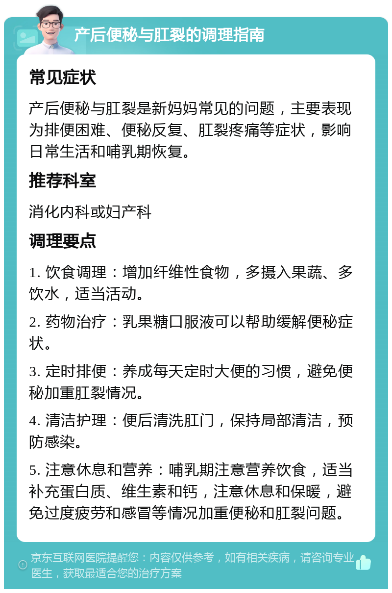 产后便秘与肛裂的调理指南 常见症状 产后便秘与肛裂是新妈妈常见的问题，主要表现为排便困难、便秘反复、肛裂疼痛等症状，影响日常生活和哺乳期恢复。 推荐科室 消化内科或妇产科 调理要点 1. 饮食调理：增加纤维性食物，多摄入果蔬、多饮水，适当活动。 2. 药物治疗：乳果糖口服液可以帮助缓解便秘症状。 3. 定时排便：养成每天定时大便的习惯，避免便秘加重肛裂情况。 4. 清洁护理：便后清洗肛门，保持局部清洁，预防感染。 5. 注意休息和营养：哺乳期注意营养饮食，适当补充蛋白质、维生素和钙，注意休息和保暖，避免过度疲劳和感冒等情况加重便秘和肛裂问题。