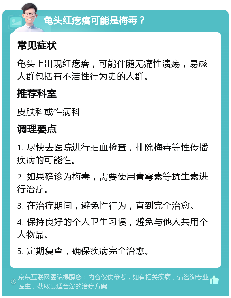 龟头红疙瘩可能是梅毒？ 常见症状 龟头上出现红疙瘩，可能伴随无痛性溃疡，易感人群包括有不洁性行为史的人群。 推荐科室 皮肤科或性病科 调理要点 1. 尽快去医院进行抽血检查，排除梅毒等性传播疾病的可能性。 2. 如果确诊为梅毒，需要使用青霉素等抗生素进行治疗。 3. 在治疗期间，避免性行为，直到完全治愈。 4. 保持良好的个人卫生习惯，避免与他人共用个人物品。 5. 定期复查，确保疾病完全治愈。