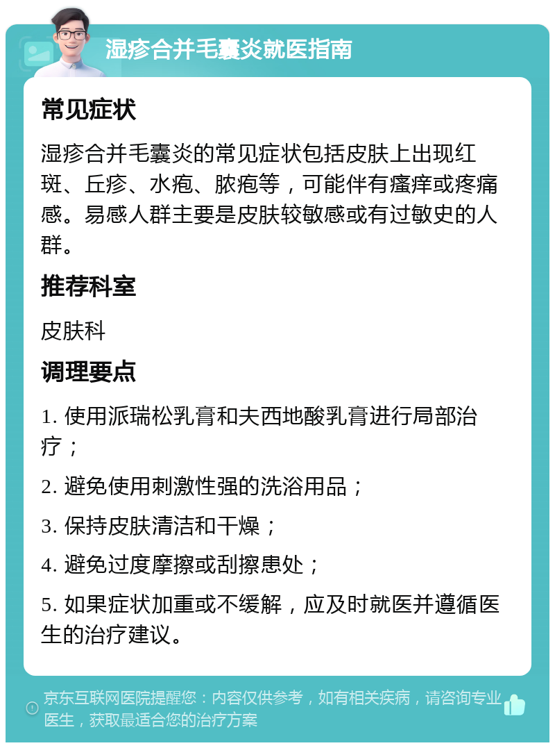 湿疹合并毛囊炎就医指南 常见症状 湿疹合并毛囊炎的常见症状包括皮肤上出现红斑、丘疹、水疱、脓疱等，可能伴有瘙痒或疼痛感。易感人群主要是皮肤较敏感或有过敏史的人群。 推荐科室 皮肤科 调理要点 1. 使用派瑞松乳膏和夫西地酸乳膏进行局部治疗； 2. 避免使用刺激性强的洗浴用品； 3. 保持皮肤清洁和干燥； 4. 避免过度摩擦或刮擦患处； 5. 如果症状加重或不缓解，应及时就医并遵循医生的治疗建议。