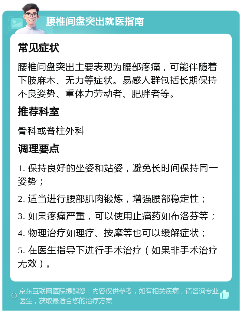 腰椎间盘突出就医指南 常见症状 腰椎间盘突出主要表现为腰部疼痛，可能伴随着下肢麻木、无力等症状。易感人群包括长期保持不良姿势、重体力劳动者、肥胖者等。 推荐科室 骨科或脊柱外科 调理要点 1. 保持良好的坐姿和站姿，避免长时间保持同一姿势； 2. 适当进行腰部肌肉锻炼，增强腰部稳定性； 3. 如果疼痛严重，可以使用止痛药如布洛芬等； 4. 物理治疗如理疗、按摩等也可以缓解症状； 5. 在医生指导下进行手术治疗（如果非手术治疗无效）。