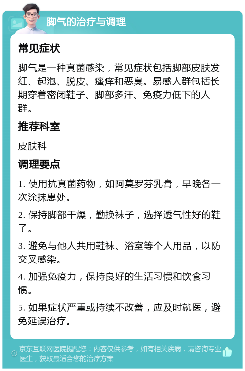 脚气的治疗与调理 常见症状 脚气是一种真菌感染，常见症状包括脚部皮肤发红、起泡、脱皮、瘙痒和恶臭。易感人群包括长期穿着密闭鞋子、脚部多汗、免疫力低下的人群。 推荐科室 皮肤科 调理要点 1. 使用抗真菌药物，如阿莫罗芬乳膏，早晚各一次涂抹患处。 2. 保持脚部干燥，勤换袜子，选择透气性好的鞋子。 3. 避免与他人共用鞋袜、浴室等个人用品，以防交叉感染。 4. 加强免疫力，保持良好的生活习惯和饮食习惯。 5. 如果症状严重或持续不改善，应及时就医，避免延误治疗。