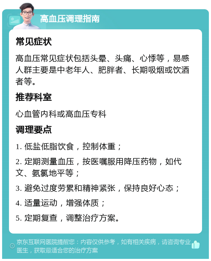 高血压调理指南 常见症状 高血压常见症状包括头晕、头痛、心悸等，易感人群主要是中老年人、肥胖者、长期吸烟或饮酒者等。 推荐科室 心血管内科或高血压专科 调理要点 1. 低盐低脂饮食，控制体重； 2. 定期测量血压，按医嘱服用降压药物，如代文、氨氯地平等； 3. 避免过度劳累和精神紧张，保持良好心态； 4. 适量运动，增强体质； 5. 定期复查，调整治疗方案。