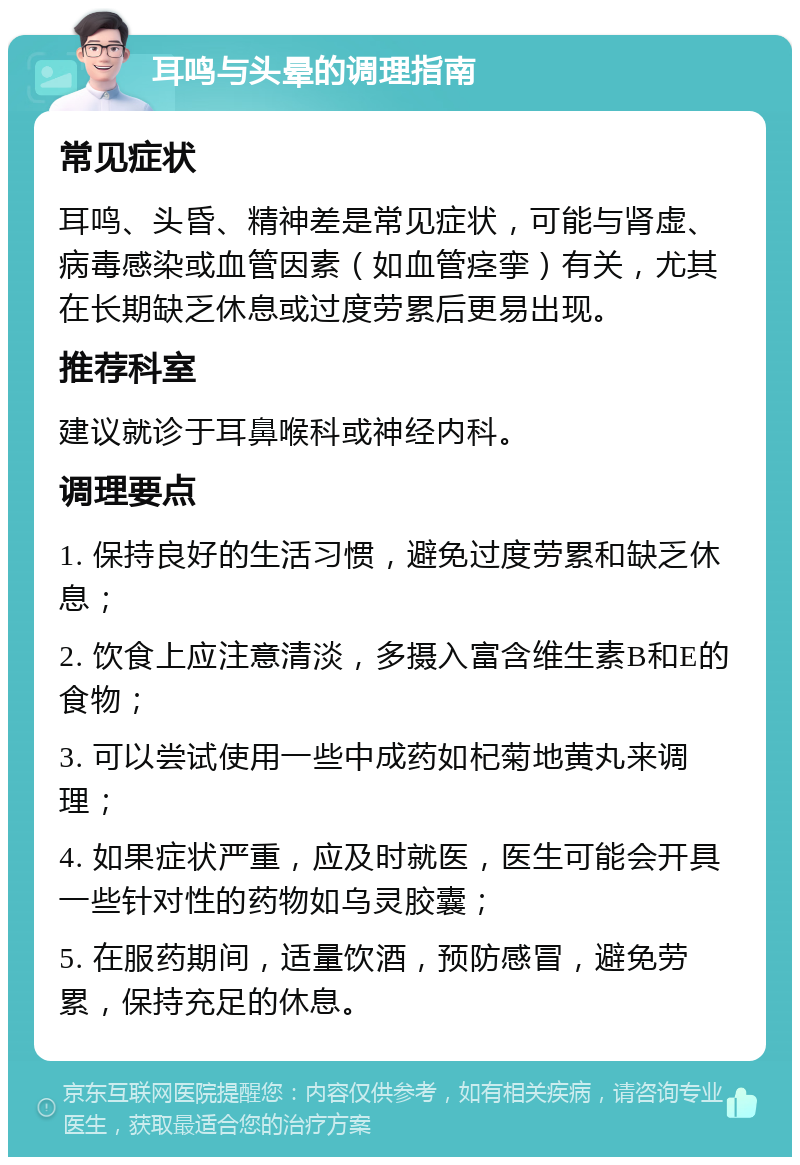 耳鸣与头晕的调理指南 常见症状 耳鸣、头昏、精神差是常见症状，可能与肾虚、病毒感染或血管因素（如血管痉挛）有关，尤其在长期缺乏休息或过度劳累后更易出现。 推荐科室 建议就诊于耳鼻喉科或神经内科。 调理要点 1. 保持良好的生活习惯，避免过度劳累和缺乏休息； 2. 饮食上应注意清淡，多摄入富含维生素B和E的食物； 3. 可以尝试使用一些中成药如杞菊地黄丸来调理； 4. 如果症状严重，应及时就医，医生可能会开具一些针对性的药物如乌灵胶囊； 5. 在服药期间，适量饮酒，预防感冒，避免劳累，保持充足的休息。