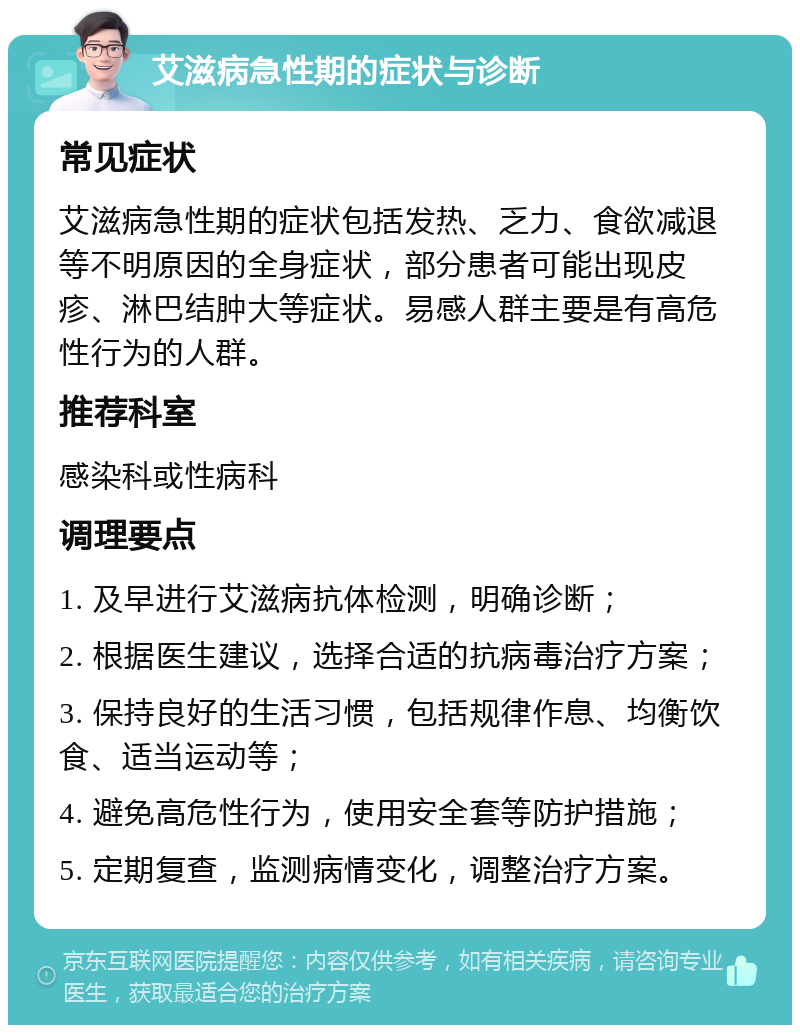 艾滋病急性期的症状与诊断 常见症状 艾滋病急性期的症状包括发热、乏力、食欲减退等不明原因的全身症状，部分患者可能出现皮疹、淋巴结肿大等症状。易感人群主要是有高危性行为的人群。 推荐科室 感染科或性病科 调理要点 1. 及早进行艾滋病抗体检测，明确诊断； 2. 根据医生建议，选择合适的抗病毒治疗方案； 3. 保持良好的生活习惯，包括规律作息、均衡饮食、适当运动等； 4. 避免高危性行为，使用安全套等防护措施； 5. 定期复查，监测病情变化，调整治疗方案。