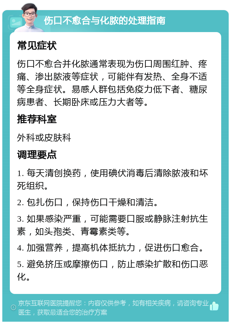 伤口不愈合与化脓的处理指南 常见症状 伤口不愈合并化脓通常表现为伤口周围红肿、疼痛、渗出脓液等症状，可能伴有发热、全身不适等全身症状。易感人群包括免疫力低下者、糖尿病患者、长期卧床或压力大者等。 推荐科室 外科或皮肤科 调理要点 1. 每天清创换药，使用碘伏消毒后清除脓液和坏死组织。 2. 包扎伤口，保持伤口干燥和清洁。 3. 如果感染严重，可能需要口服或静脉注射抗生素，如头孢类、青霉素类等。 4. 加强营养，提高机体抵抗力，促进伤口愈合。 5. 避免挤压或摩擦伤口，防止感染扩散和伤口恶化。