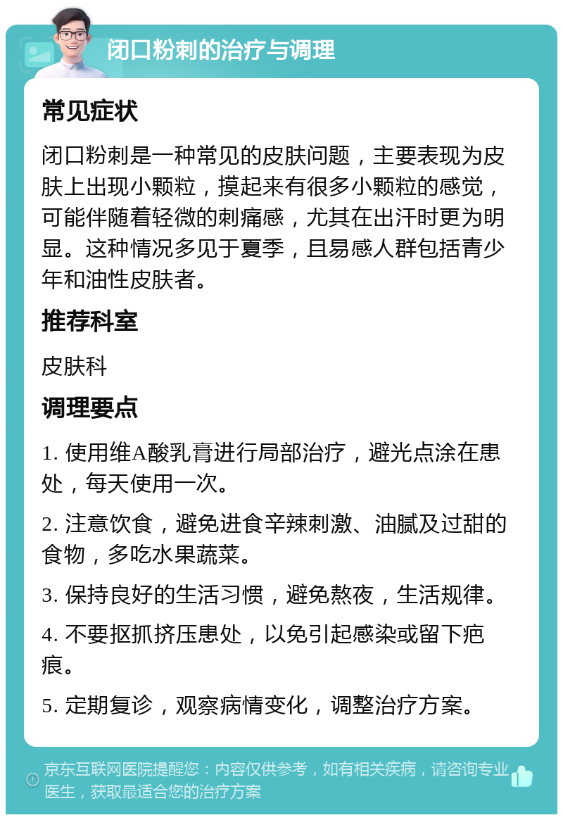 闭口粉刺的治疗与调理 常见症状 闭口粉刺是一种常见的皮肤问题，主要表现为皮肤上出现小颗粒，摸起来有很多小颗粒的感觉，可能伴随着轻微的刺痛感，尤其在出汗时更为明显。这种情况多见于夏季，且易感人群包括青少年和油性皮肤者。 推荐科室 皮肤科 调理要点 1. 使用维A酸乳膏进行局部治疗，避光点涂在患处，每天使用一次。 2. 注意饮食，避免进食辛辣刺激、油腻及过甜的食物，多吃水果蔬菜。 3. 保持良好的生活习惯，避免熬夜，生活规律。 4. 不要抠抓挤压患处，以免引起感染或留下疤痕。 5. 定期复诊，观察病情变化，调整治疗方案。