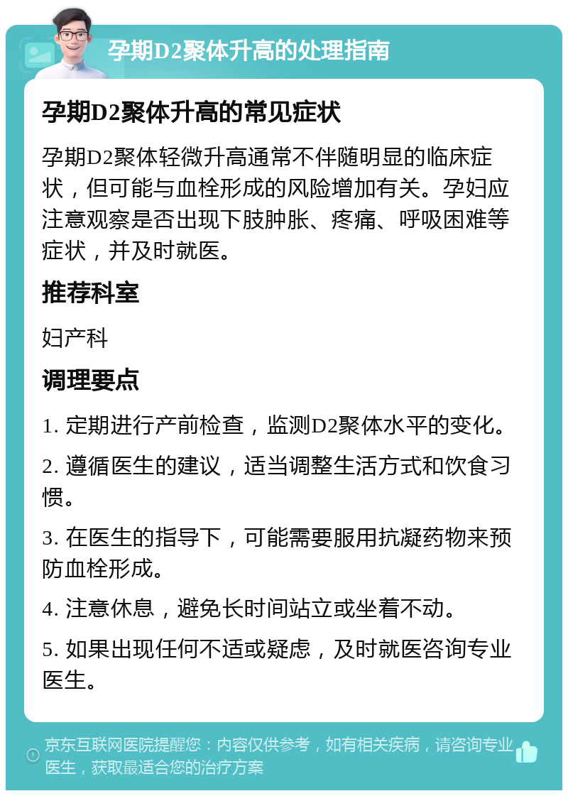 孕期D2聚体升高的处理指南 孕期D2聚体升高的常见症状 孕期D2聚体轻微升高通常不伴随明显的临床症状，但可能与血栓形成的风险增加有关。孕妇应注意观察是否出现下肢肿胀、疼痛、呼吸困难等症状，并及时就医。 推荐科室 妇产科 调理要点 1. 定期进行产前检查，监测D2聚体水平的变化。 2. 遵循医生的建议，适当调整生活方式和饮食习惯。 3. 在医生的指导下，可能需要服用抗凝药物来预防血栓形成。 4. 注意休息，避免长时间站立或坐着不动。 5. 如果出现任何不适或疑虑，及时就医咨询专业医生。