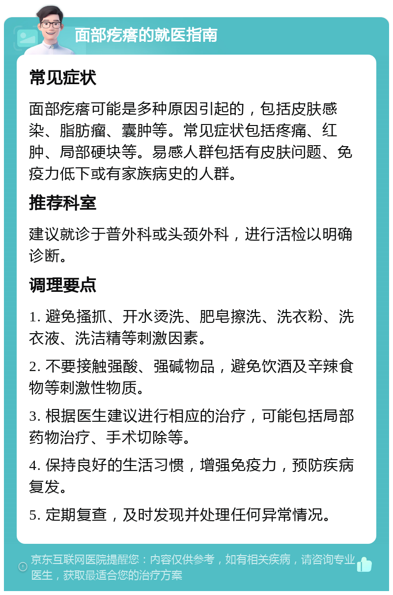 面部疙瘩的就医指南 常见症状 面部疙瘩可能是多种原因引起的，包括皮肤感染、脂肪瘤、囊肿等。常见症状包括疼痛、红肿、局部硬块等。易感人群包括有皮肤问题、免疫力低下或有家族病史的人群。 推荐科室 建议就诊于普外科或头颈外科，进行活检以明确诊断。 调理要点 1. 避免搔抓、开水烫洗、肥皂擦洗、洗衣粉、洗衣液、洗洁精等刺激因素。 2. 不要接触强酸、强碱物品，避免饮酒及辛辣食物等刺激性物质。 3. 根据医生建议进行相应的治疗，可能包括局部药物治疗、手术切除等。 4. 保持良好的生活习惯，增强免疫力，预防疾病复发。 5. 定期复查，及时发现并处理任何异常情况。