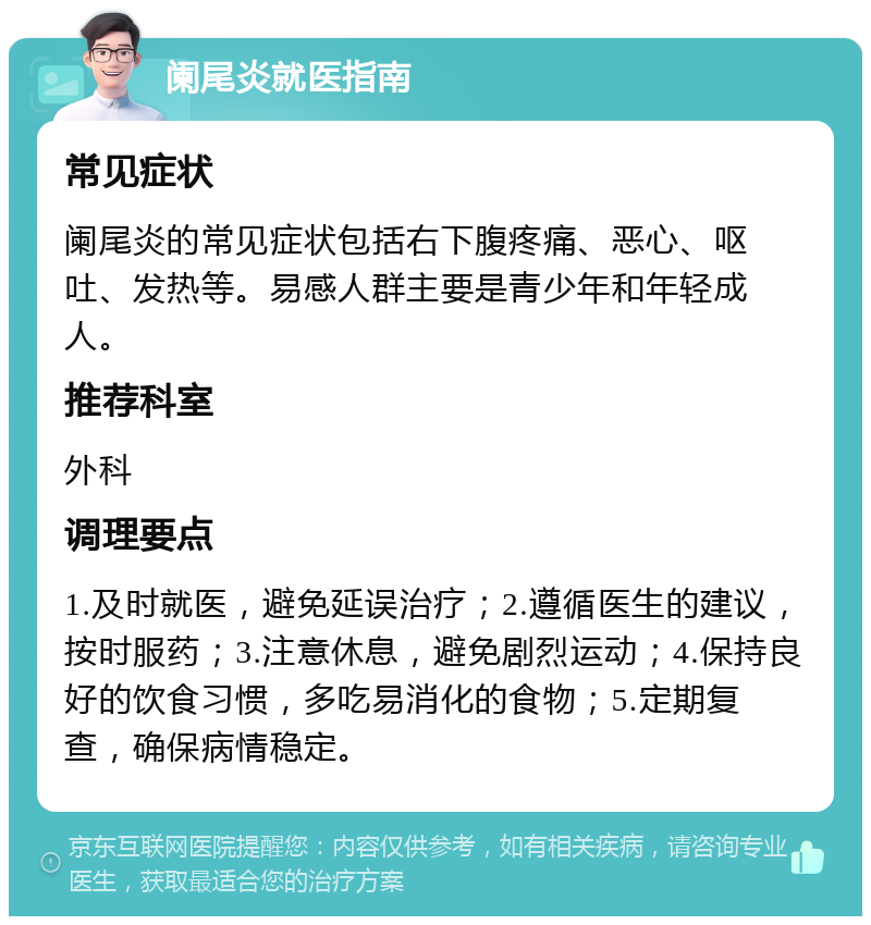 阑尾炎就医指南 常见症状 阑尾炎的常见症状包括右下腹疼痛、恶心、呕吐、发热等。易感人群主要是青少年和年轻成人。 推荐科室 外科 调理要点 1.及时就医，避免延误治疗；2.遵循医生的建议，按时服药；3.注意休息，避免剧烈运动；4.保持良好的饮食习惯，多吃易消化的食物；5.定期复查，确保病情稳定。