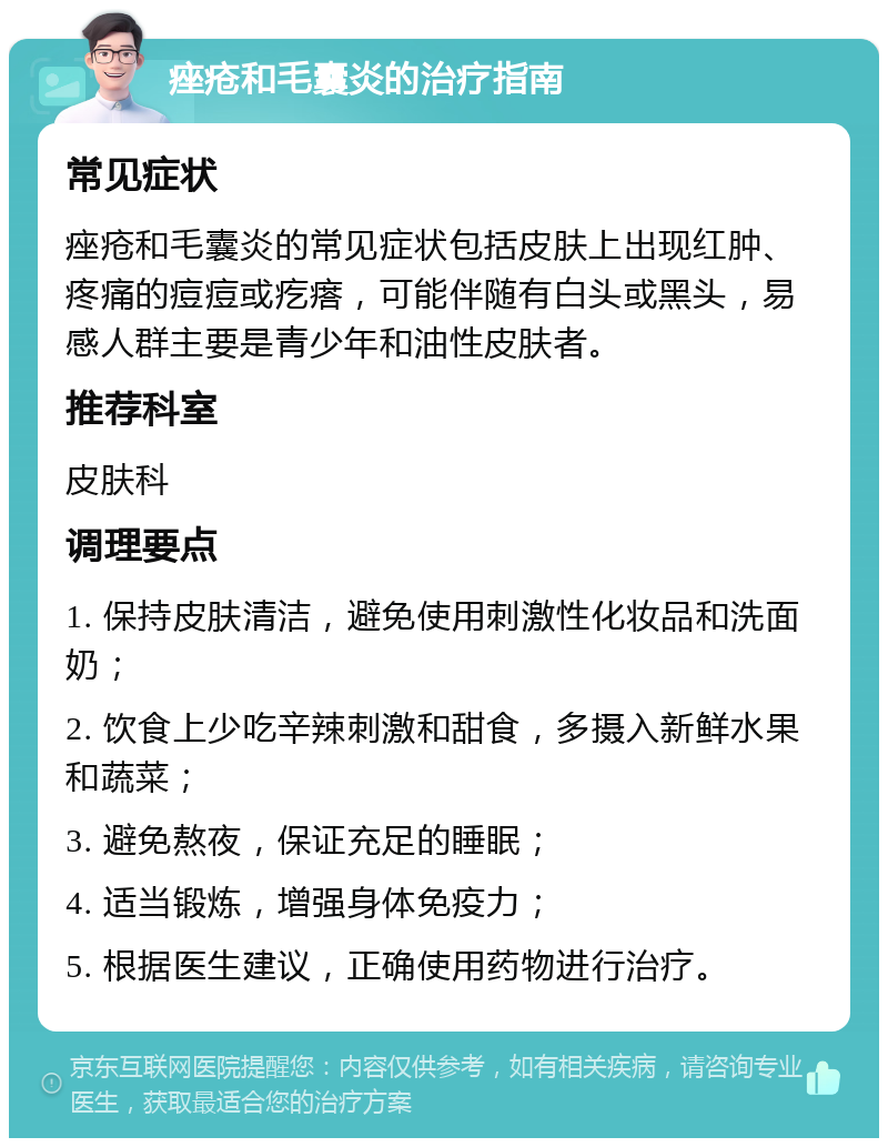 痤疮和毛囊炎的治疗指南 常见症状 痤疮和毛囊炎的常见症状包括皮肤上出现红肿、疼痛的痘痘或疙瘩，可能伴随有白头或黑头，易感人群主要是青少年和油性皮肤者。 推荐科室 皮肤科 调理要点 1. 保持皮肤清洁，避免使用刺激性化妆品和洗面奶； 2. 饮食上少吃辛辣刺激和甜食，多摄入新鲜水果和蔬菜； 3. 避免熬夜，保证充足的睡眠； 4. 适当锻炼，增强身体免疫力； 5. 根据医生建议，正确使用药物进行治疗。