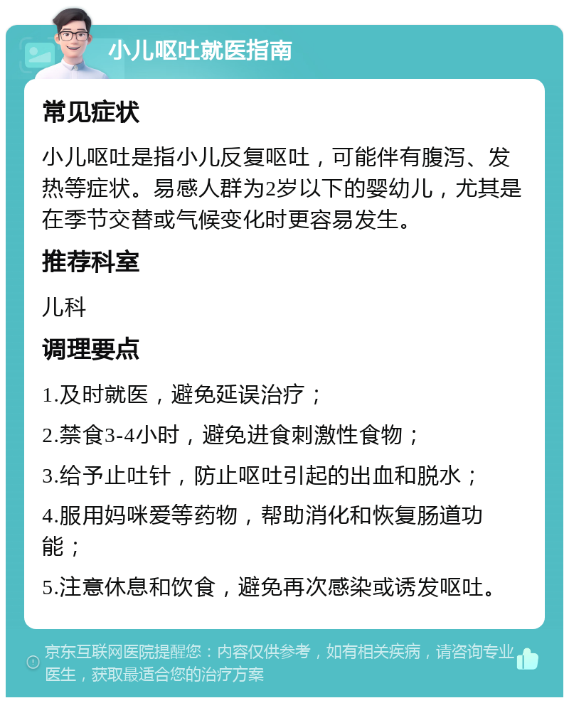 小儿呕吐就医指南 常见症状 小儿呕吐是指小儿反复呕吐，可能伴有腹泻、发热等症状。易感人群为2岁以下的婴幼儿，尤其是在季节交替或气候变化时更容易发生。 推荐科室 儿科 调理要点 1.及时就医，避免延误治疗； 2.禁食3-4小时，避免进食刺激性食物； 3.给予止吐针，防止呕吐引起的出血和脱水； 4.服用妈咪爱等药物，帮助消化和恢复肠道功能； 5.注意休息和饮食，避免再次感染或诱发呕吐。