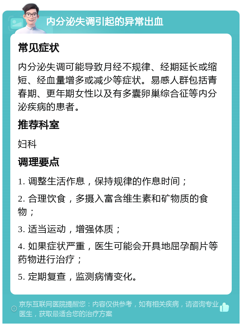 内分泌失调引起的异常出血 常见症状 内分泌失调可能导致月经不规律、经期延长或缩短、经血量增多或减少等症状。易感人群包括青春期、更年期女性以及有多囊卵巢综合征等内分泌疾病的患者。 推荐科室 妇科 调理要点 1. 调整生活作息，保持规律的作息时间； 2. 合理饮食，多摄入富含维生素和矿物质的食物； 3. 适当运动，增强体质； 4. 如果症状严重，医生可能会开具地屈孕酮片等药物进行治疗； 5. 定期复查，监测病情变化。