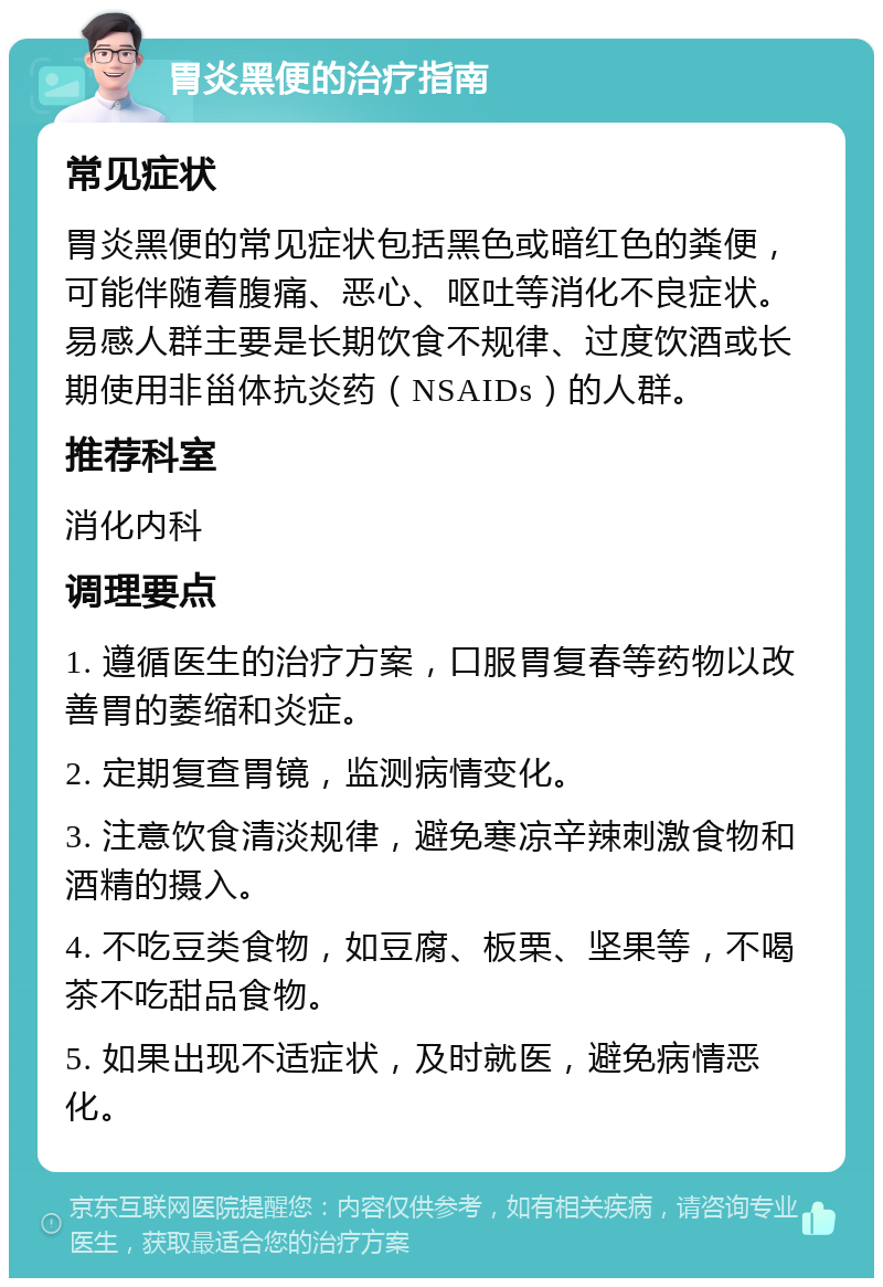 胃炎黑便的治疗指南 常见症状 胃炎黑便的常见症状包括黑色或暗红色的粪便，可能伴随着腹痛、恶心、呕吐等消化不良症状。易感人群主要是长期饮食不规律、过度饮酒或长期使用非甾体抗炎药（NSAIDs）的人群。 推荐科室 消化内科 调理要点 1. 遵循医生的治疗方案，口服胃复春等药物以改善胃的萎缩和炎症。 2. 定期复查胃镜，监测病情变化。 3. 注意饮食清淡规律，避免寒凉辛辣刺激食物和酒精的摄入。 4. 不吃豆类食物，如豆腐、板栗、坚果等，不喝茶不吃甜品食物。 5. 如果出现不适症状，及时就医，避免病情恶化。