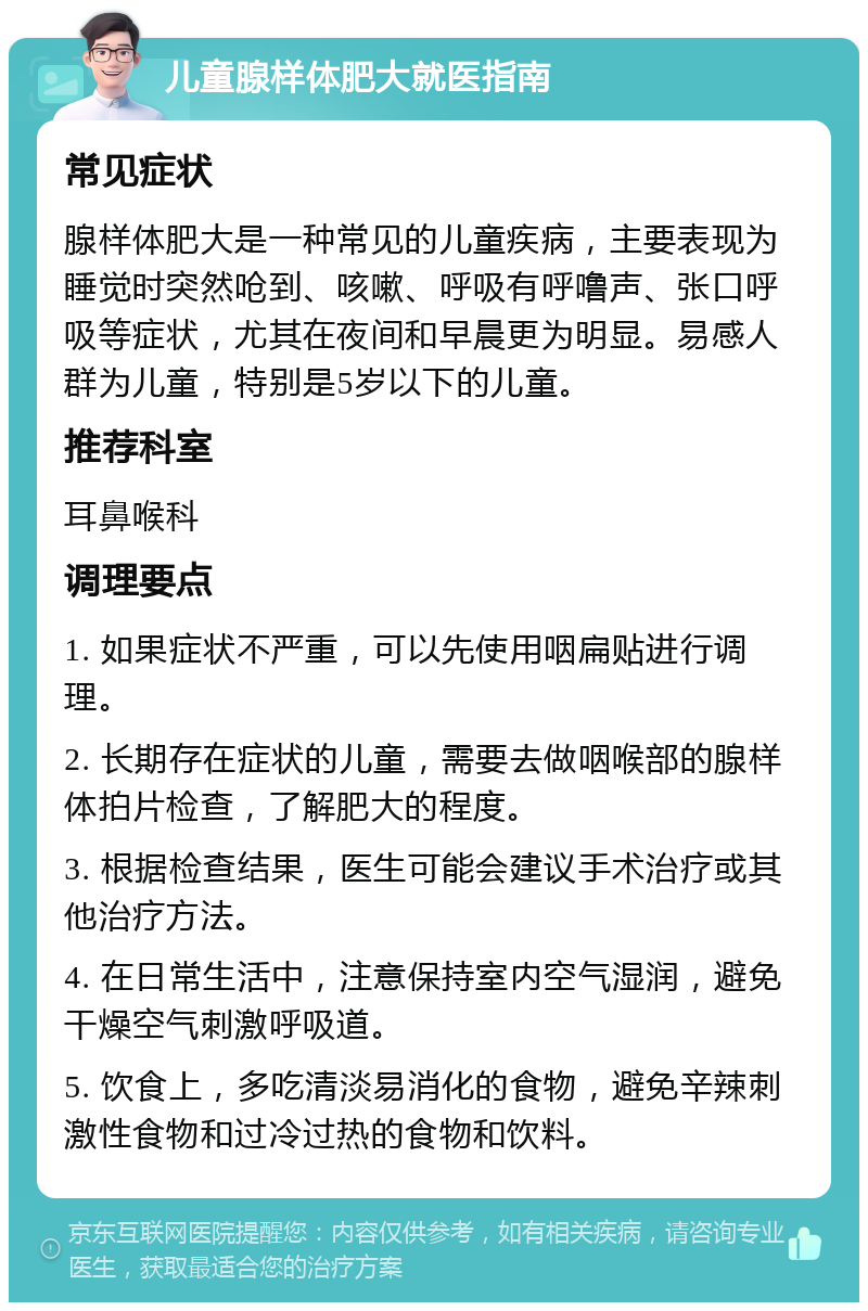 儿童腺样体肥大就医指南 常见症状 腺样体肥大是一种常见的儿童疾病，主要表现为睡觉时突然呛到、咳嗽、呼吸有呼噜声、张口呼吸等症状，尤其在夜间和早晨更为明显。易感人群为儿童，特别是5岁以下的儿童。 推荐科室 耳鼻喉科 调理要点 1. 如果症状不严重，可以先使用咽扁贴进行调理。 2. 长期存在症状的儿童，需要去做咽喉部的腺样体拍片检查，了解肥大的程度。 3. 根据检查结果，医生可能会建议手术治疗或其他治疗方法。 4. 在日常生活中，注意保持室内空气湿润，避免干燥空气刺激呼吸道。 5. 饮食上，多吃清淡易消化的食物，避免辛辣刺激性食物和过冷过热的食物和饮料。