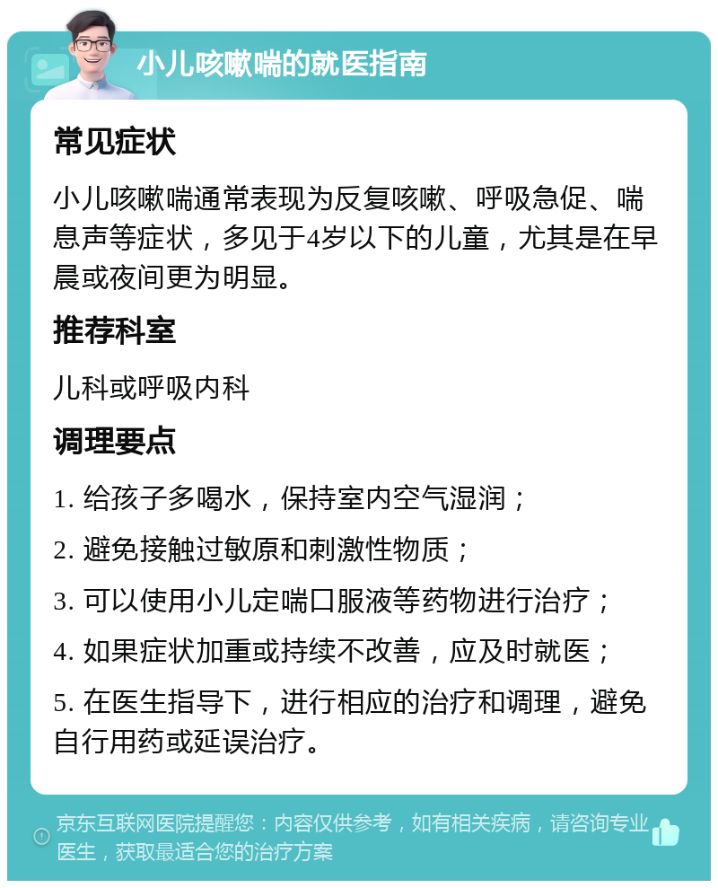 小儿咳嗽喘的就医指南 常见症状 小儿咳嗽喘通常表现为反复咳嗽、呼吸急促、喘息声等症状，多见于4岁以下的儿童，尤其是在早晨或夜间更为明显。 推荐科室 儿科或呼吸内科 调理要点 1. 给孩子多喝水，保持室内空气湿润； 2. 避免接触过敏原和刺激性物质； 3. 可以使用小儿定喘口服液等药物进行治疗； 4. 如果症状加重或持续不改善，应及时就医； 5. 在医生指导下，进行相应的治疗和调理，避免自行用药或延误治疗。