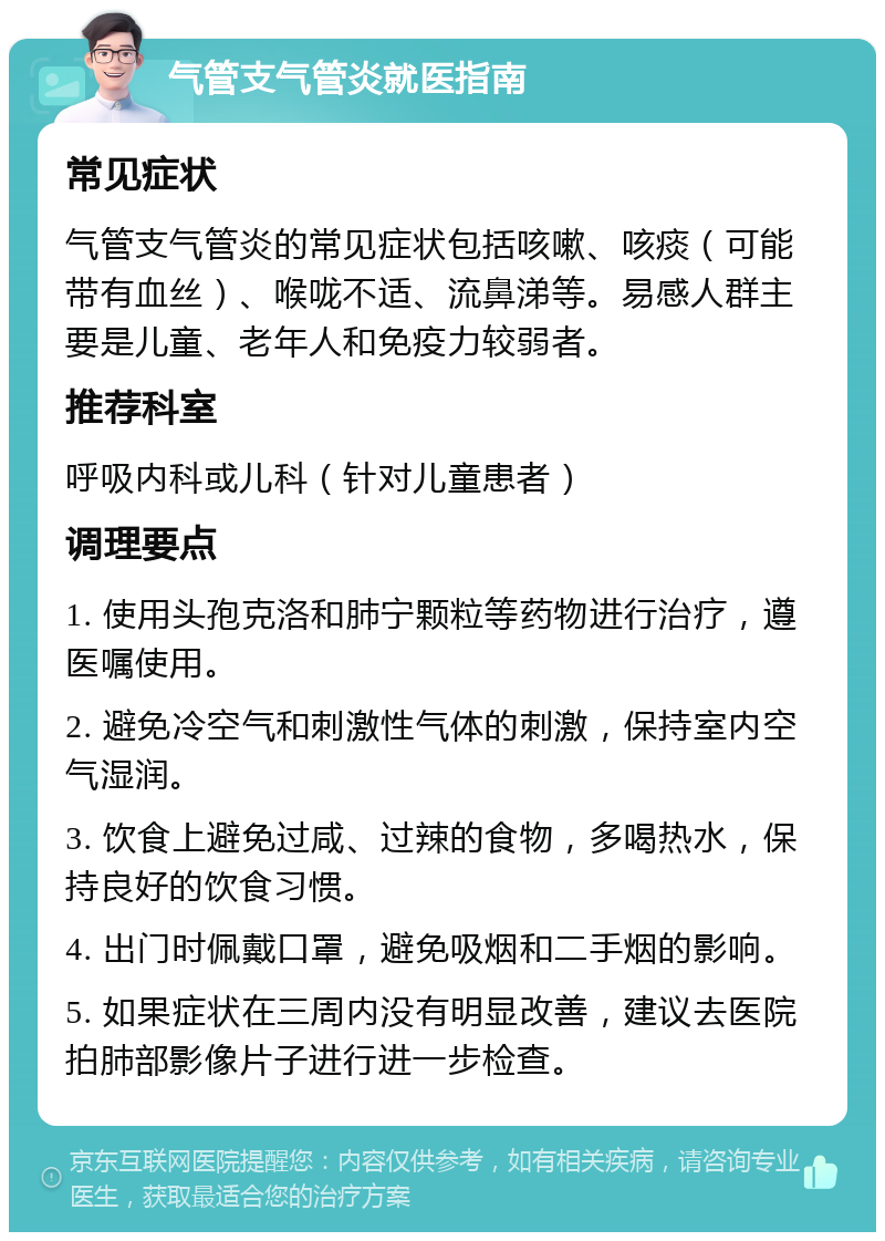 气管支气管炎就医指南 常见症状 气管支气管炎的常见症状包括咳嗽、咳痰（可能带有血丝）、喉咙不适、流鼻涕等。易感人群主要是儿童、老年人和免疫力较弱者。 推荐科室 呼吸内科或儿科（针对儿童患者） 调理要点 1. 使用头孢克洛和肺宁颗粒等药物进行治疗，遵医嘱使用。 2. 避免冷空气和刺激性气体的刺激，保持室内空气湿润。 3. 饮食上避免过咸、过辣的食物，多喝热水，保持良好的饮食习惯。 4. 出门时佩戴口罩，避免吸烟和二手烟的影响。 5. 如果症状在三周内没有明显改善，建议去医院拍肺部影像片子进行进一步检查。