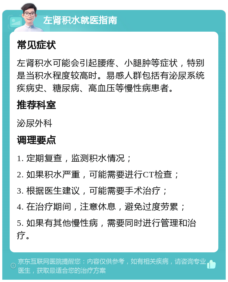 左肾积水就医指南 常见症状 左肾积水可能会引起腰疼、小腿肿等症状，特别是当积水程度较高时。易感人群包括有泌尿系统疾病史、糖尿病、高血压等慢性病患者。 推荐科室 泌尿外科 调理要点 1. 定期复查，监测积水情况； 2. 如果积水严重，可能需要进行CT检查； 3. 根据医生建议，可能需要手术治疗； 4. 在治疗期间，注意休息，避免过度劳累； 5. 如果有其他慢性病，需要同时进行管理和治疗。