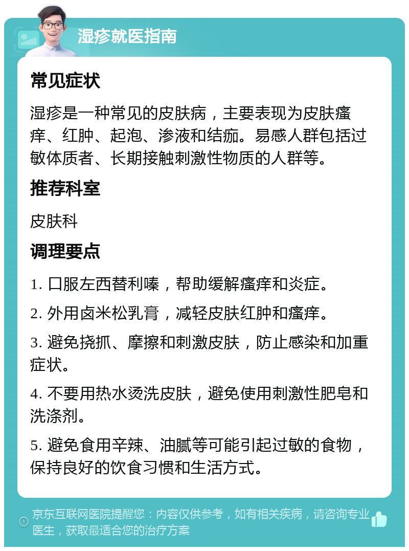 湿疹就医指南 常见症状 湿疹是一种常见的皮肤病，主要表现为皮肤瘙痒、红肿、起泡、渗液和结痂。易感人群包括过敏体质者、长期接触刺激性物质的人群等。 推荐科室 皮肤科 调理要点 1. 口服左西替利嗪，帮助缓解瘙痒和炎症。 2. 外用卤米松乳膏，减轻皮肤红肿和瘙痒。 3. 避免挠抓、摩擦和刺激皮肤，防止感染和加重症状。 4. 不要用热水烫洗皮肤，避免使用刺激性肥皂和洗涤剂。 5. 避免食用辛辣、油腻等可能引起过敏的食物，保持良好的饮食习惯和生活方式。