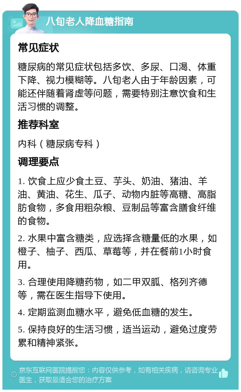 八旬老人降血糖指南 常见症状 糖尿病的常见症状包括多饮、多尿、口渴、体重下降、视力模糊等。八旬老人由于年龄因素，可能还伴随着肾虚等问题，需要特别注意饮食和生活习惯的调整。 推荐科室 内科（糖尿病专科） 调理要点 1. 饮食上应少食土豆、芋头、奶油、猪油、羊油、黄油、花生、瓜子、动物内脏等高糖、高脂肪食物，多食用粗杂粮、豆制品等富含膳食纤维的食物。 2. 水果中富含糖类，应选择含糖量低的水果，如橙子、柚子、西瓜、草莓等，并在餐前1小时食用。 3. 合理使用降糖药物，如二甲双胍、格列齐德等，需在医生指导下使用。 4. 定期监测血糖水平，避免低血糖的发生。 5. 保持良好的生活习惯，适当运动，避免过度劳累和精神紧张。