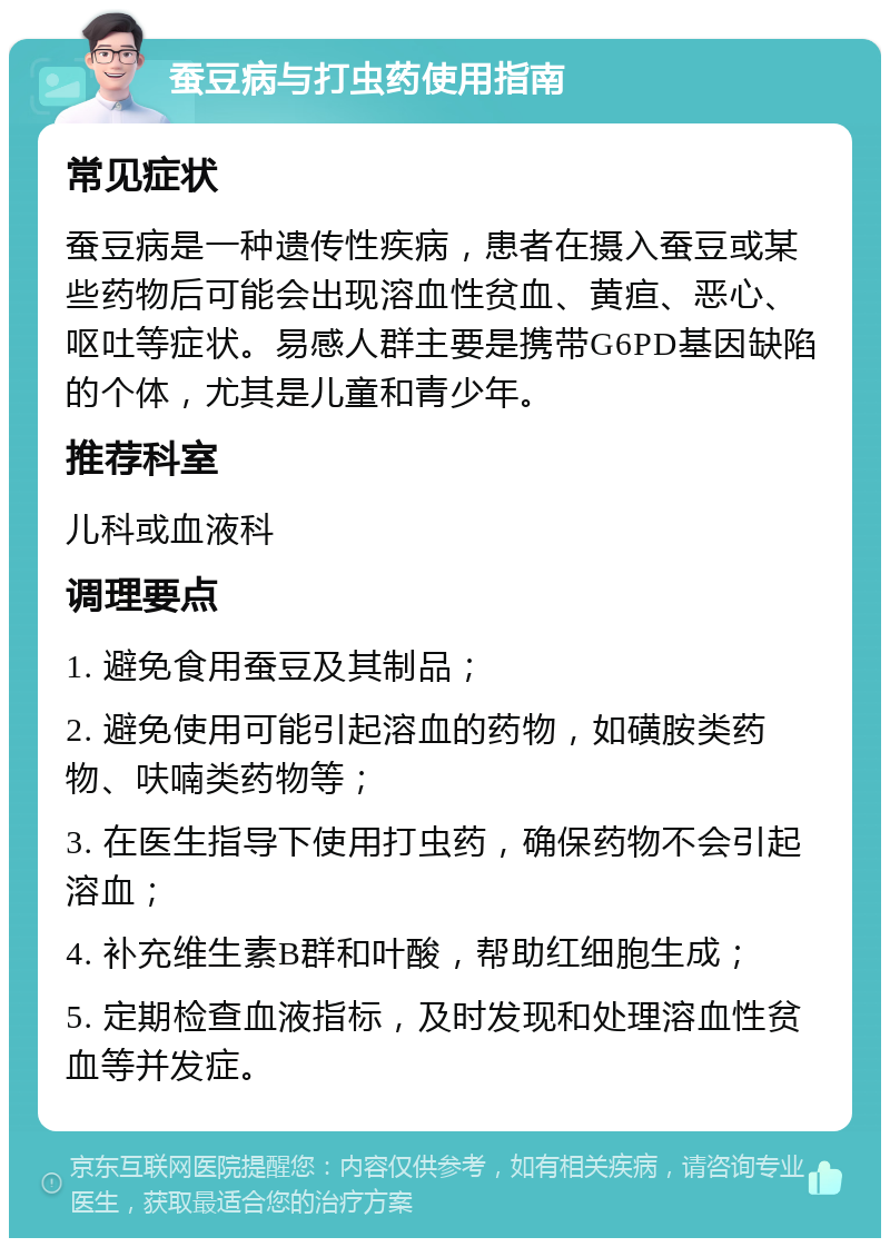 蚕豆病与打虫药使用指南 常见症状 蚕豆病是一种遗传性疾病，患者在摄入蚕豆或某些药物后可能会出现溶血性贫血、黄疸、恶心、呕吐等症状。易感人群主要是携带G6PD基因缺陷的个体，尤其是儿童和青少年。 推荐科室 儿科或血液科 调理要点 1. 避免食用蚕豆及其制品； 2. 避免使用可能引起溶血的药物，如磺胺类药物、呋喃类药物等； 3. 在医生指导下使用打虫药，确保药物不会引起溶血； 4. 补充维生素B群和叶酸，帮助红细胞生成； 5. 定期检查血液指标，及时发现和处理溶血性贫血等并发症。