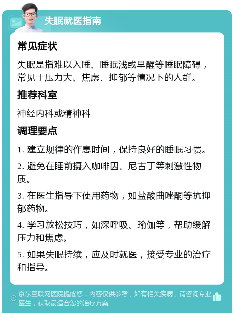 失眠就医指南 常见症状 失眠是指难以入睡、睡眠浅或早醒等睡眠障碍，常见于压力大、焦虑、抑郁等情况下的人群。 推荐科室 神经内科或精神科 调理要点 1. 建立规律的作息时间，保持良好的睡眠习惯。 2. 避免在睡前摄入咖啡因、尼古丁等刺激性物质。 3. 在医生指导下使用药物，如盐酸曲唑酮等抗抑郁药物。 4. 学习放松技巧，如深呼吸、瑜伽等，帮助缓解压力和焦虑。 5. 如果失眠持续，应及时就医，接受专业的治疗和指导。