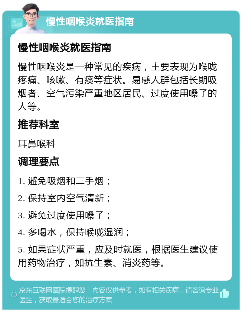 慢性咽喉炎就医指南 慢性咽喉炎就医指南 慢性咽喉炎是一种常见的疾病，主要表现为喉咙疼痛、咳嗽、有痰等症状。易感人群包括长期吸烟者、空气污染严重地区居民、过度使用嗓子的人等。 推荐科室 耳鼻喉科 调理要点 1. 避免吸烟和二手烟； 2. 保持室内空气清新； 3. 避免过度使用嗓子； 4. 多喝水，保持喉咙湿润； 5. 如果症状严重，应及时就医，根据医生建议使用药物治疗，如抗生素、消炎药等。