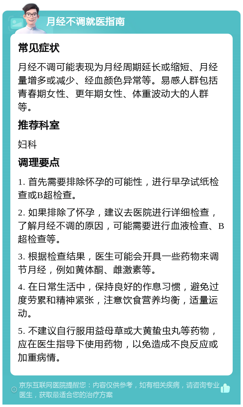 月经不调就医指南 常见症状 月经不调可能表现为月经周期延长或缩短、月经量增多或减少、经血颜色异常等。易感人群包括青春期女性、更年期女性、体重波动大的人群等。 推荐科室 妇科 调理要点 1. 首先需要排除怀孕的可能性，进行早孕试纸检查或B超检查。 2. 如果排除了怀孕，建议去医院进行详细检查，了解月经不调的原因，可能需要进行血液检查、B超检查等。 3. 根据检查结果，医生可能会开具一些药物来调节月经，例如黄体酮、雌激素等。 4. 在日常生活中，保持良好的作息习惯，避免过度劳累和精神紧张，注意饮食营养均衡，适量运动。 5. 不建议自行服用益母草或大黄蛰虫丸等药物，应在医生指导下使用药物，以免造成不良反应或加重病情。