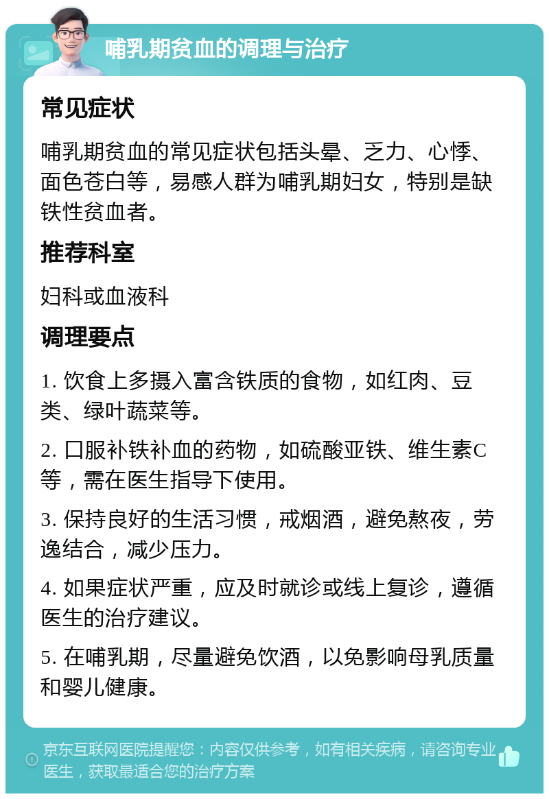 哺乳期贫血的调理与治疗 常见症状 哺乳期贫血的常见症状包括头晕、乏力、心悸、面色苍白等，易感人群为哺乳期妇女，特别是缺铁性贫血者。 推荐科室 妇科或血液科 调理要点 1. 饮食上多摄入富含铁质的食物，如红肉、豆类、绿叶蔬菜等。 2. 口服补铁补血的药物，如硫酸亚铁、维生素C等，需在医生指导下使用。 3. 保持良好的生活习惯，戒烟酒，避免熬夜，劳逸结合，减少压力。 4. 如果症状严重，应及时就诊或线上复诊，遵循医生的治疗建议。 5. 在哺乳期，尽量避免饮酒，以免影响母乳质量和婴儿健康。