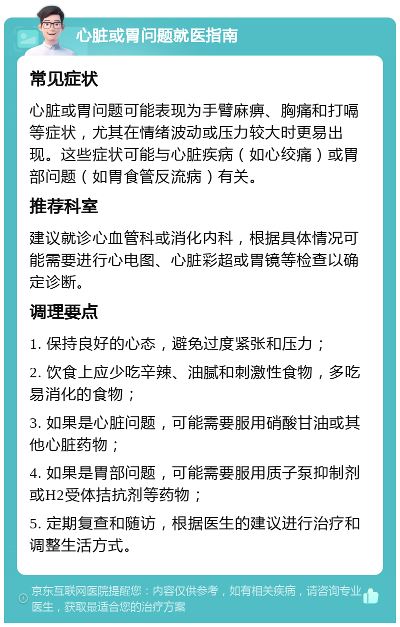 心脏或胃问题就医指南 常见症状 心脏或胃问题可能表现为手臂麻痹、胸痛和打嗝等症状，尤其在情绪波动或压力较大时更易出现。这些症状可能与心脏疾病（如心绞痛）或胃部问题（如胃食管反流病）有关。 推荐科室 建议就诊心血管科或消化内科，根据具体情况可能需要进行心电图、心脏彩超或胃镜等检查以确定诊断。 调理要点 1. 保持良好的心态，避免过度紧张和压力； 2. 饮食上应少吃辛辣、油腻和刺激性食物，多吃易消化的食物； 3. 如果是心脏问题，可能需要服用硝酸甘油或其他心脏药物； 4. 如果是胃部问题，可能需要服用质子泵抑制剂或H2受体拮抗剂等药物； 5. 定期复查和随访，根据医生的建议进行治疗和调整生活方式。