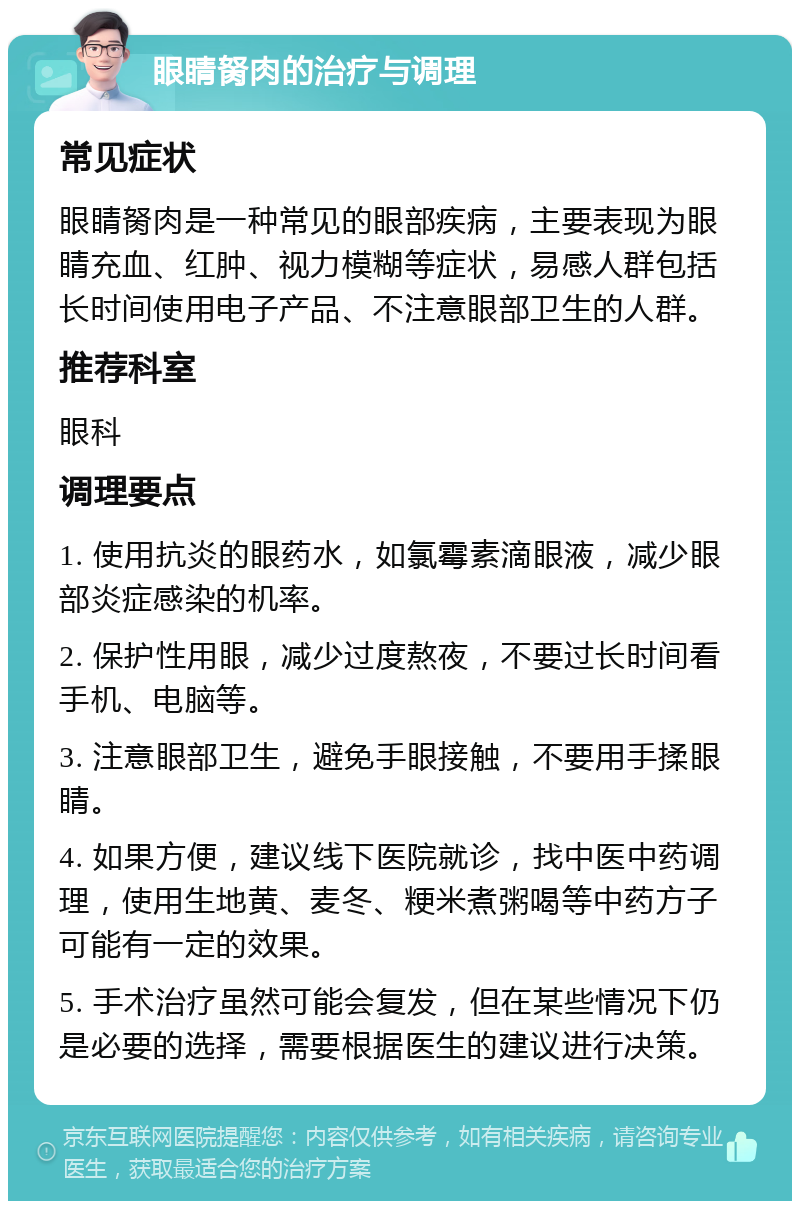 眼睛胬肉的治疗与调理 常见症状 眼睛胬肉是一种常见的眼部疾病，主要表现为眼睛充血、红肿、视力模糊等症状，易感人群包括长时间使用电子产品、不注意眼部卫生的人群。 推荐科室 眼科 调理要点 1. 使用抗炎的眼药水，如氯霉素滴眼液，减少眼部炎症感染的机率。 2. 保护性用眼，减少过度熬夜，不要过长时间看手机、电脑等。 3. 注意眼部卫生，避免手眼接触，不要用手揉眼睛。 4. 如果方便，建议线下医院就诊，找中医中药调理，使用生地黄、麦冬、粳米煮粥喝等中药方子可能有一定的效果。 5. 手术治疗虽然可能会复发，但在某些情况下仍是必要的选择，需要根据医生的建议进行决策。